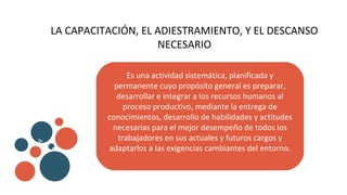 LA CAPACITACIÓN, EL ADIESTRAMIENTO, Y EL DESCANSO
NECESARIO
Es una actividad sistemática, planificada y
permanente cuyo propósito general es preparar,
desarrollar e integrar a los recursos humanos al
proceso productivo, mediante la entrega de
conocimientos, desarrollo de habilidades y actitudes
necesarias para el mejor desempeño de todos los
trabajadores en sus actuales y futuros cargos y
adaptarlos a las exigencias cambiantes del entorno.
v
b
 