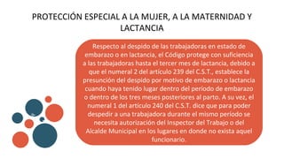PROTECCIÓN ESPECIAL A LA MUJER, A LA MATERNIDAD Y
LACTANCIA
Respecto al despido de las trabajadoras en estado de
embarazo o en lactancia, el Código protege con suficiencia
a las trabajadoras hasta el tercer mes de lactancia, debido a
que el numeral 2 del artículo 239 del C.S.T., establece la
presunción del despido por motivo de embarazo o lactancia
cuando haya tenido lugar dentro del período de embarazo
o dentro de los tres meses posteriores al parto. A su vez, el
numeral 1 del artículo 240 del C.S.T. dice que para poder
despedir a una trabajadora durante el mismo período se
necesita autorización del Inspector del Trabajo o del
Alcalde Municipal en los lugares en donde no exista aquel
funcionario.
v
b
 