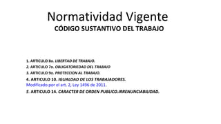 Normatividad Vigente
CÓDIGO SUSTANTIVO DEL TRABAJO
1. ARTICULO 8o. LIBERTAD DE TRABAJO.
2. ARTICULO 7o. OBLIGATORIEDAD DEL TRABAJO
3. ARTICULO 9o. PROTECCION AL TRABAJO.
4. ARTICULO 10. IGUALDAD DE LOS TRABAJADORES.
Modificado por el art. 2, Ley 1496 de 2011.
5. ARTICULO 14. CARACTER DE ORDEN PUBLICO.IRRENUNCIABILIDAD.
 