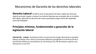 Mecanismos de Garantía de los derechos laborales
Derecho Laboral Se define como la agrupación de leyes y reglas que tiene por
objetivo principal, regular y ordenar los sistemas laborales que se puedan dar en el ámbito
del trabajo, aplicando los derechos de manera apropiada y segura tanto del empleador
como del trabajador.
Principios mínimos, fundamentales y generales de la
legislación laboral
Libertad del trabajo: Facultad que tiene una persona de escoger libremente la actividad
laboral, profesión arte u oficio al cual quiera dedicarse (consignado en el Artículo 26 de la
Constitución Política en concordancia con los Artículos 25 y 84 del estatuto superior y los
Artículos 8 y 11 de CST).
 