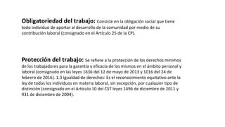 Obligatoriedad del trabajo: Consiste en la obligación social que tiene
todo individuo de aportar al desarrollo de la comunidad por medio de su
contribución laboral (consignado en el Artículo 25 de la CP).
Protección del trabajo: Se refiere a la protección de los derechos mínimos
de los trabajadores para la garantía y eficacia de los mismos en el ámbito personal y
laboral (consignado en las leyes 1636 del 12 de mayo de 2013 y 1016 del 24 de
febrero de 2016). 1.3 Igualdad de derechos: Es el reconocimiento equitativo ante la
ley de todos los individuos en materia laboral, sin excepción, por cualquier tipo de
distinción (consignado en el Artículo 10 del CST leyes 1496 de diciembre de 2011 y
931 de diciembre de 2004).
 