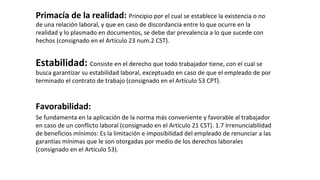 Primacía de la realidad: Principio por el cual se establece la existencia o no
de una relación laboral, y que en caso de discordancia entre lo que ocurre en la
realidad y lo plasmado en documentos, se debe dar prevalencia a lo que sucede con
hechos (consignado en el Artículo 23 num.2 CST).
Estabilidad: Consiste en el derecho que todo trabajador tiene, con el cual se
busca garantizar su estabilidad laboral, exceptuado en caso de que el empleado de por
terminado el contrato de trabajo (consignado en el Artículo 53 CPT).
Favorabilidad:
Se fundamenta en la aplicación de la norma más conveniente y favorable al trabajador
en caso de un conflicto laboral (consignado en el Artículo 21 CST). 1.7 Irrenunciabilidad
de beneficios mínimos: Es la limitación e imposibilidad del empleado de renunciar a las
garantías mínimas que le son otorgadas por medio de los derechos laborales
(consignado en el Artículo 53).
 