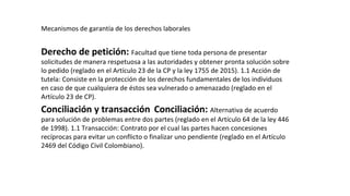 Mecanismos de garantía de los derechos laborales
Derecho de petición: Facultad que tiene toda persona de presentar
solicitudes de manera respetuosa a las autoridades y obtener pronta solución sobre
lo pedido (reglado en el Artículo 23 de la CP y la ley 1755 de 2015). 1.1 Acción de
tutela: Consiste en la protección de los derechos fundamentales de los individuos
en caso de que cualquiera de éstos sea vulnerado o amenazado (reglado en el
Artículo 23 de CP).
Conciliación y transacción Conciliación: Alternativa de acuerdo
para solución de problemas entre dos partes (reglado en el Artículo 64 de la ley 446
de 1998). 1.1 Transacción: Contrato por el cual las partes hacen concesiones
recíprocas para evitar un conflicto o finalizar uno pendiente (reglado en el Artículo
2469 del Código Civil Colombiano).
 