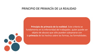 PRINCIPIO DE PRIMACÍA DE LA REALIDAD
Principio de primacía de la realidad. Este criterio se
fundamenta en la inferioridad del trabajador, quien puede ser
objeto de abusos que sólo pueden subsanarse con
la primacía de los hechos sobre las formas, las formalidades.
v
b
 