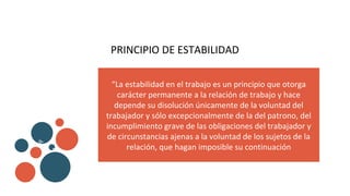 PRINCIPIO DE ESTABILIDAD
“La estabilidad en el trabajo es un principio que otorga
carácter permanente a la relación de trabajo y hace
depende su disolución únicamente de la voluntad del
trabajador y sólo excepcionalmente de la del patrono, del
incumplimiento grave de las obligaciones del trabajador y
de circunstancias ajenas a la voluntad de los sujetos de la
relación, que hagan imposible su continuación
v
b
 