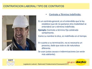 • Contrato a Término Indefinido:
Es un contrato general, en el entendido que la ley
establece que de no pactarse otra modalidad se
entenderá ser a término indefinido.
Ejemplo: Contrato a término fijo celebrado
verbalmente.
Como su nombre lo dice, es indefinido en el tiempo.
En cuanto a su terminación, no es necesario un
preaviso, dado que este es de naturaleza
diferente.
Se usan justas causas e indemnizaciones (se verán
más adelante).
CONTRATACION LABORAL/ TIPO DE CONTRATOS
Legislación Laboral - Diplomado Fortalecimiento Empresarial 2013
 
