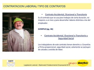 • Contrato Accidental, Ocasional o Transitorio
Es el contrato que se usa para trabajos de corta duración, no
mayores a un mes y para desarrollar labores distintas a las del
empleador.
EJEMPLO (pg. 46)
• Contrato Accidental, Ocasional o Transitorio y
Seguridad Social
Los trabajadores de este contrato tienen derecho a: Cesantías
y Prima proporcional, seguridad social, solamente se excluyen
de calzado y vestido de labor.
CONTRATACION LABORAL/ TIPO DE CONTRATOS
Legislación Laboral - Diplomado Fortalecimiento Empresarial 2013
 