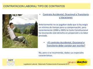 • Contrato Accidental, Ocasional o Transitorio
y Vacaciones
Anteriormente no se pagaban dado que la ley exigía
un mínimo de tiempo para su compensación, pero
recientemente (2004 y 2005) la Corte Constitucional
ha reconocido este derecho en proporción a la labor
prestada.
• ¿El contrato Accidental, Ocasional o
Transitorio debe constar por escrito?
No, pero sí se recomienda, dadas sus especiales
características.
CONTRATACION LABORAL/ TIPO DE CONTRATOS
Legislación Laboral - Diplomado Fortalecimiento Empresarial 2013
 