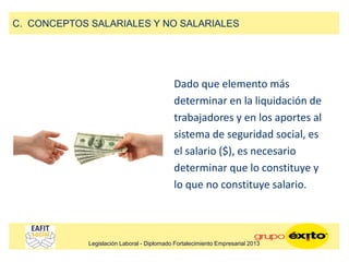 Dado que elemento más
determinar en la liquidación de
trabajadores y en los aportes al
sistema de seguridad social, es
el salario ($), es necesario
determinar que lo constituye y
lo que no constituye salario.
C. CONCEPTOS SALARIALES Y NO SALARIALES
Legislación Laboral - Diplomado Fortalecimiento Empresarial 2013
 