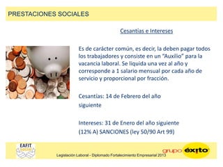 Cesantías e Intereses
Es de carácter común, es decir, la deben pagar todos
los trabajadores y consiste en un “Auxilio” para la
vacancia laboral. Se liquida una vez al año y
corresponde a 1 salario mensual por cada año de
servicio y proporcional por fracción.
Cesantías: 14 de Febrero del año
siguiente
Intereses: 31 de Enero del año siguiente
(12% A) SANCIONES (ley 50/90 Art 99)
PRESTACIONES SOCIALES
Legislación Laboral - Diplomado Fortalecimiento Empresarial 2013
 