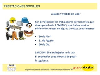 Calzado y Vestido de labor
Son beneficiarios los trabajadores permanentes que
devenguen hasta 2 SMMLV y que hallan servido
mínimo tres meses en alguno de estos cuatrimestres:
• 30 de Abril
• 31 de Agosto
• 20 de Dic.
SANCION: Si el trabajador no la usa,
El empleador queda exento de pagar
la siguiente.
PRESTACIONES SOCIALES
Legislación Laboral - Diplomado Fortalecimiento Empresarial 2013
 