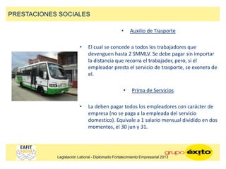 • Auxilio de Trasporte
• El cual se concede a todos los trabajadores que
devenguen hasta 2 SMMLV. Se debe pagar sin importar
la distancia que recorra el trabajador, pero, si el
empleador presta el servicio de trasporte, se exonera de
el.
• Prima de Servicios
• La deben pagar todos los empleadores con carácter de
empresa (no se paga a la empleada del servicio
domestico). Equivale a 1 salario mensual dividido en dos
momentos, el 30 jun y 31.
PRESTACIONES SOCIALES
Legislación Laboral - Diplomado Fortalecimiento Empresarial 2013
 