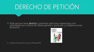 DERECHO DE PETICIÓN
 Toda persona tiene derecho a presentar peticiones respetuosas a las
autoridades por motivos de interés general o particular y a obtener pronta
resolución.
 Artículo 23 de la CP y la Ley 1755 de 2015
 