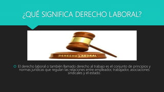 ¿QUÉ SIGNIFICA DERECHO LABORAL?
 El derecho laboral o también llamado derecho al trabajo es el conjunto de principios y
normas jurídicas que regulan las relaciones entre empleador, trabajador, asociaciones
sindicales y el estado.
 