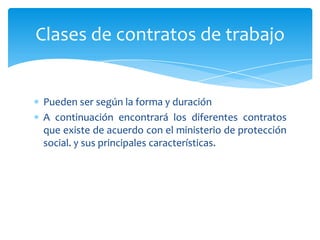 Clases de contratos de trabajo

Pueden ser según la forma y duración
A continuación encontrará los diferentes contratos
que existe de acuerdo con el ministerio de protección
social. y sus principales características.

 