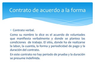 Contrato de acuerdo a la forma

Contrato verbal.
Como su nombre lo dice es el acuerdo de voluntades
que manifiesta verbalmente y donde se plantea las
condiciones de trabajo. El sitio, donde ha de realizarse
la labor, la cuantía, la forma y periodicidad de pago y la
duración del contrato.
En este contrato no hay periodo de prueba y la duración
se presume indefinida.

 