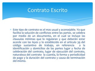 Contrato Escrito

Este tipo de contrato es el mas usual y aconsejable. Ya que
facilita la solución de conflictos entre las partes. se celebra
por medio de un documento, en el cual se incluye las
clausulas mínimas que lo regularan y que deberán estar
acorde con las leyes y lo establecido en el articulo 39 del
código sustantivo de trabajo, en referencia
a la
identificación y domicilios de las partes lugar y fecha de
celebración del contrato, lugar de ejecución del contrato,
naturaleza del contrato la cuantía, la forma y periodicidad
de pago y la duración del contrato y causa de terminación
del mismo.

 