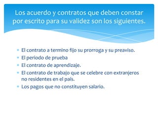 Los acuerdo y contratos que deben constar
por escrito para su validez son los siguientes.

El contrato a termino fijo su prorroga y su preaviso.
El periodo de prueba
El contrato de aprendizaje.
El contrato de trabajo que se celebre con extranjeros
no residentes en el país.
Los pagos que no constituyen salario.

 