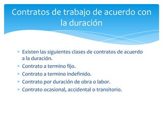 Contratos de trabajo de acuerdo con
la duración
Existen las siguientes clases de contratos de acuerdo
a la duración.
Contrato a termino fijo.
Contrato a termino indefinido.
Contrato por duración de obra o labor.
Contrato ocasional, accidental o transitorio.

 