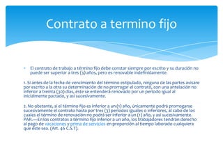 Contrato a termino fijo

El contrato de trabajo a término fijo debe constar siempre por escrito y su duración no
puede ser superior a tres (3) años, pero es renovable indefinidamente.
1. Si antes de la fecha de vencimiento del término estipulado, ninguna de las partes avisare
por escrito a la otra su determinación de no prorrogar el contrato, con una antelación no
inferior a treinta (30) días, éste se entenderá renovado por un período igual al
inicialmente pactado, y así sucesivamente.
2. No obstante, si el término fijo es inferior a un (1) año, únicamente podrá prorrogarse
sucesivamente el contrato hasta por tres (3) períodos iguales o inferiores, al cabo de los
cuales el término de renovación no podrá ser inferior a un (1) año, y así sucesivamente.
PAR.—En los contratos a término fijo inferior a un año, los trabajadores tendrán derecho
al pago de vacaciones y prima de servicios en proporción al tiempo laborado cualquiera
que éste sea. (Art. 46 C.S.T).

 
