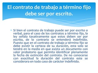 El contrato de trabajo a término fijo
debe ser por escrito.
Si bien el contrato de trabajo puede ser por escrito o
verbal, para el caso de los contratos a término fijo, la
ley señala taxativamente que estos deben ser por
escrito, de lo contrario se entenderá indefinido.
Puesto que en el contrato de trabajo a término fijo se
debe existir la certeza de su duración, esta solo se
tendrá en la media en que exista un documento con
valor probatorio que permita identificar plenamente
la fecha de extinción del contrato. De no conocerse
con exactitud la duración del contrato este se
considerara en todo caso de carácter indefinido.

 