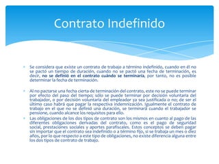 Contrato Indefinido

Se considera que existe un contrato de trabajo a término indefinido, cuando en él no
se pactó un tiempo de duración, cuando no se pactó una fecha de terminación, es
decir, no se definió en el contrato cuándo se terminaría, por tanto, no es posible
determinar la fecha de terminación.
Al no pactarse una fecha cierta de terminación del contrato, este no se puede terminar
por efecto del paso del tiempo; sólo se puede terminar por decisión voluntaria del
trabajador, o por decisión voluntaria del empleador ya sea justificada o no; de ser el
último caso habrá que pagar la respectiva indemnización. Igualmente el contrato de
trabajo en el que no se definió una duración, se terminará cuando el trabajador se
pensione, cuando alcance los requisitos para ello.
Las obligaciones de los dos tipos de contrato son los mismos en cuanto al pago de las
diferentes obligaciones derivadas del contrato, como es el pago de seguridad
social, prestaciones sociales y aportes parafiscales. Estos conceptos se deben pagar
sin importar que el contrato sea indefinido o a término fijo, si se trabaja un mes o diez
años, por lo que respecto a este tipo de obligaciones, no existe diferencia alguna entre
los dos tipos de contrato de trabajo.

 