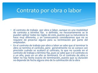 Contrato por obra o labor

Al contrato de trabajo por obra o labor, aunque es una modalidad
de contrato a término fijo o definido, no necesariamente se le
pueden aplicar todas las reglas de este, puesto que su naturaleza lo
hace muy diferente, y en consecuencia consideramos que no se
requiere de preaviso alguno para su terminación por parte del
empleador.
En el contrato de trabajo por obra o labor se sabe que al terminar la
obra se termina el contrato, pero generalmente no se conoce con
precisión cuándo se acabará el contrato, lo que no sucede en el
contrato de trabajo a término fijo, pues se sabe que si el contrato es
a un año, pues en un año se terminará. En el contrato de obra o
labor no hay fecha exacta de terminación, puesto que su duración
no depende de fecha alguna sino de la culminación de la obra

 