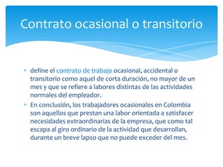 Contrato ocasional o transitorio

define el contrato de trabajo ocasional, accidental o
transitorio como aquel de corta duración, no mayor de un
mes y que se refiere a labores distintas de las actividades
normales del empleador.
En conclusión, los trabajadores ocasionales en Colombia
son aquellos que prestan una labor orientada a satisfacer
necesidades extraordinarias de la empresa, que como tal
escapa al giro ordinario de la actividad que desarrollan,
durante un breve lapso que no puede exceder del mes.

 