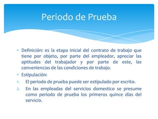 Periodo de Prueba

Definición: es la etapa inicial del contrato de trabajo que
tiene por objeto, por parte del empleador, apreciar las
aptitudes del trabajador y por parte de este, las
conveniencias de las condiciones de trabajo.
Estipulación:
1. El periodo de prueba puede ser estipulado por escrito.
2. En las empleadas del servicios domestico se presume
como periodo de prueba los primeros quince días del
servicio.

 