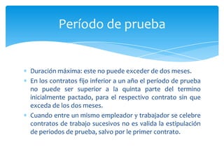 Período de prueba

Duración máxima: este no puede exceder de dos meses.
En los contratos fijo inferior a un año el período de prueba
no puede ser superior a la quinta parte del termino
inicialmente pactado, para el respectivo contrato sin que
exceda de los dos meses.
Cuando entre un mismo empleador y trabajador se celebre
contratos de trabajo sucesivos no es valida la estipulación
de periodos de prueba, salvo por le primer contrato.

 