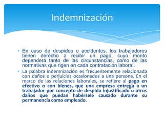 Indemnización

En caso de despidos o accidentes, los trabajadores
tienen derecho a recibir un pago, cuyo monto
dependerá tanto de las circunstancias, como de las
normativas que rigen en cada contratación laboral.
La palabra indemnización es frecuentemente relacionada
con daños o perjuicios ocasionados a una persona. En el
marco de las relaciones laborales, se refiere al pago en
efectivo o con bienes, que una empresa entrega a un
trabajador por concepto de despido injustificado u otros
daños que puedan habérsele causado durante su
permanencia como empleado.

 
