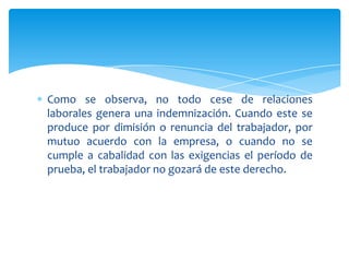Como se observa, no todo cese de relaciones
laborales genera una indemnización. Cuando este se
produce por dimisión o renuncia del trabajador, por
mutuo acuerdo con la empresa, o cuando no se
cumple a cabalidad con las exigencias el período de
prueba, el trabajador no gozará de este derecho.

 