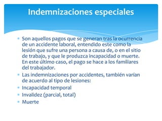 Indemnizaciones especiales
Son aquellos pagos que se generan tras la ocurrencia
de un accidente laboral, entendido este como la
lesión que sufre una persona a causa de, o en el sitio
de trabajo, y que le produzca incapacidad o muerte.
En este último caso, el pago se hace a los familiares
del trabajador.
Las indemnizaciones por accidentes, también varían
de acuerdo al tipo de lesiones:
Incapacidad temporal
Invalidez (parcial, total)
Muerte

 