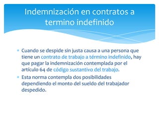 Indemnización en contratos a
termino indefinido
Cuando se despide sin justa causa a una persona que
tiene un contrato de trabajo a término indefinido, hay
que pagar la indemnización contemplada por el
artículo 64 de código sustantivo del trabajo.
Esta norma contempla dos posibilidades
dependiendo el monto del sueldo del trabajador
despedido.

 