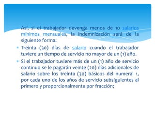 Así, si el trabajador devenga menos de 10 salarios
mínimos mensuales, la indemnización será de la
siguiente forma:
Treinta (30) días de salario cuando el trabajador
tuviere un tiempo de servicio no mayor de un (1) año.
Si el trabajador tuviere más de un (1) año de servicio
continuo se le pagarán veinte (20) días adicionales de
salario sobre los treinta (30) básicos del numeral 1,
por cada uno de los años de servicio subsiguientes al
primero y proporcionalmente por fracción;

 