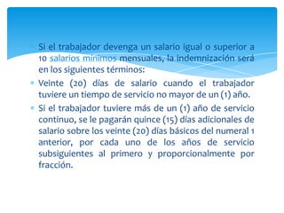 Si el trabajador devenga un salario igual o superior a
10 salarios mínimos mensuales, la indemnización será
en los siguientes términos:
Veinte (20) días de salario cuando el trabajador
tuviere un tiempo de servicio no mayor de un (1) año.
Si el trabajador tuviere más de un (1) año de servicio
continuo, se le pagarán quince (15) días adicionales de
salario sobre los veinte (20) días básicos del numeral 1
anterior, por cada uno de los años de servicio
subsiguientes al primero y proporcionalmente por
fracción.

 