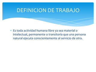 DEFINICION DE TRABAJO

Es toda actividad humana libre ya sea material o
intelectual, permanente o transitoria que una persona
natural ejecuta conscientemente al servicio de otra.

 