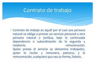 Contrato de trabajo

Contrato de trabajo es aquél por el cual una persona
natural se obliga a prestar un servicio personal a otra
persona natural o jurídica, bajo la continuada
dependencia o subordinación de la segunda y
mediante
remuneración.
Quien presta el servicio se denomina trabajador,
quien lo recibe y remunera, patrono, y la
remuneración, cualquiera que sea su forma, Salario.

 