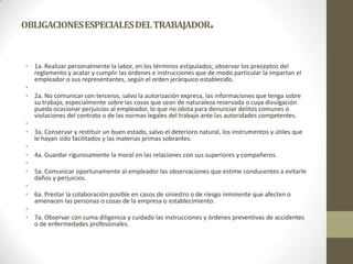 OBLIGACIONES ESPECIALES DEL TRABAJADOR                            .

• 1a. Realizar personalmente la labor, en los términos estipulados; observar los preceptos del
  reglamento y acatar y cumplir las órdenes e instrucciones que de modo particular la impartan el
  empleador o sus representantes, según el orden jerárquico establecido.
•
• 2a. No comunicar con terceros, salvo la autorización expresa, las informaciones que tenga sobre
  su trabajo, especialmente sobre las cosas que sean de naturaleza reservada o cuya divulgación
  pueda ocasionar perjuicios al empleador, lo que no obsta para denunciar delitos comunes o
  violaciones del contrato o de las normas legales del trabajo ante las autoridades competentes.
•
• 3a. Conservar y restituir un buen estado, salvo el deterioro natural, los instrumentos y útiles que
  le hayan sido facilitados y las materias primas sobrantes.
•
• 4a. Guardar rigurosamente la moral en las relaciones con sus superiores y compañeros.
•
• 5a. Comunicar oportunamente al empleador las observaciones que estime conducentes a evitarle
  daños y perjuicios.
•
• 6a. Prestar la colaboración posible en casos de siniestro o de riesgo inminente que afecten o
  amenacen las personas o cosas de la empresa o establecimiento.
•
• 7a. Observar con suma diligencia y cuidado las instrucciones y órdenes preventivas de accidentes
  o de enfermedades profesionales.
 