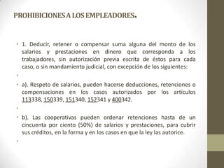 PROHIBICIONES A LOS EMPLEADORES              .

• 1. Deducir, retener o compensar suma alguna del monto de los
  salarios y prestaciones en dinero que corresponda a los
  trabajadores, sin autorización previa escrita de éstos para cada
  caso, o sin mandamiento judicial, con excepción de los siguientes:
•
• a). Respeto de salarios, pueden hacerse deducciones, retenciones o
  compensaciones en los casos autorizados por los artículos
  113338, 150339, 151340, 152341 y 400342.
•
• b). Las cooperativas pueden ordenar retenciones hasta de un
  cincuenta por ciento (50%) de salarios y prestaciones, para cubrir
  sus créditos, en la forma y en los casos en que la ley las autorice.
•
 