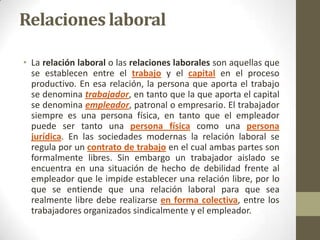 Relaciones laboral

• La relación laboral o las relaciones laborales son aquellas que
  se establecen entre el trabajo y el capital en el proceso
  productivo. En esa relación, la persona que aporta el trabajo
  se denomina trabajador, en tanto que la que aporta el capital
  se denomina empleador, patronal o empresario. El trabajador
  siempre es una persona física, en tanto que el empleador
  puede ser tanto una persona física como una persona
  jurídica. En las sociedades modernas la relación laboral se
  regula por un contrato de trabajo en el cual ambas partes son
  formalmente libres. Sin embargo un trabajador aislado se
  encuentra en una situación de hecho de debilidad frente al
  empleador que le impide establecer una relación libre, por lo
  que se entiende que una relación laboral para que sea
  realmente libre debe realizarse en forma colectiva, entre los
  trabajadores organizados sindicalmente y el empleador.
 
