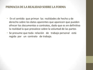 PRIMACIA DE LA REALIDAD SOBRE LA FORMA


• En el sentido que priman las realidades de hecho y de
  derecho sobre los datos aparentes que aparecen que pueden
  ofrecer los documentos o contratos, dado que es en definitiva
  la realidad la que prevalece sobre la voluntad de las partes
• Se presume que toda relación de trabajo personal está
  regida por un contrato de trabajo.
 