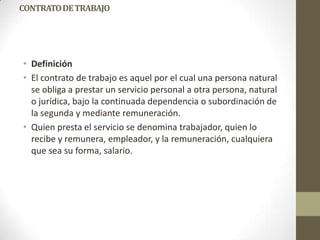 CONTRATO DE TRABAJO




• Definición
• El contrato de trabajo es aquel por el cual una persona natural
  se obliga a prestar un servicio personal a otra persona, natural
  o jurídica, bajo la continuada dependencia o subordinación de
  la segunda y mediante remuneración.
• Quien presta el servicio se denomina trabajador, quien lo
  recibe y remunera, empleador, y la remuneración, cualquiera
  que sea su forma, salario.
 