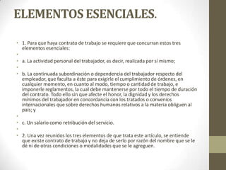 ELEMENTOS ESENCIALES.

• 1. Para que haya contrato de trabajo se requiere que concurran estos tres
  elementos esenciales:
•
• a. La actividad personal del trabajador, es decir, realizada por sí mismo;
•
• b. La continuada subordinación o dependencia del trabajador respecto del
  empleador, que faculta a éste para exigirle el cumplimiento de órdenes, en
  cualquier momento, en cuanto al modo, tiempo o cantidad de trabajo, e
  imponerle reglamentos, la cual debe mantenerse por todo el tiempo de duración
  del contrato. Todo ello sin que afecte el honor, la dignidad y los derechos
  mínimos del trabajador en concordancia con los tratados o convenios
  internacionales que sobre derechos humanos relativos a la materia obliguen al
  país; y
•
• c. Un salario como retribución del servicio.
•
• 2. Una vez reunidos los tres elementos de que trata este artículo, se entiende
  que existe contrato de trabajo y no deja de serlo por razón del nombre que se le
  dé ni de otras condiciones o modalidades que se le agreguen.
 