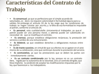 Características del Contrato de
Trabajo
• • Es consensual, ya que se perfecciona por el simple acuerdo de
  voluntades, es decir, no requiere solemnidad ni formalidad alguna para su
  validez. Sin embargo, el artículo 24 de la ley exige que las condiciones de
  trabajo se hagan constar por escrito, y la falta de esa formalidad es imputable
  al patrón, conforme al artículo 26.
• • Es personal, esta cualidad atañe únicamente al trabajador, ya que el
  patrón puede ser una persona moral, y además puede ser substituido sin
  necesidad de que se modifique el contrato.
• • Es oneroso, porque establece obligaciones recíprocas; la prestación del
  servicio a cambio de una remuneración.
• • Es bilateral, ya que establece derechos y obligaciones mutuos entre
  las partes.
• • Es de tracto sucesivo, en virtud de que sus efectos no se agotan en el acto
  mismo de su celebración, sino que continúan durante la prestación del servicio.
• • Es conmutativo, ya que las prestaciones que se deben las partes son
• inmediatamente ciertas.
• • Es un contrato condicionado por la ley, porque no es un contrato
  libre, regido por la autonomía de la voluntad, sino un contrato dirigido, que
  lleva implícita la condición de aceptar las modificaciones impuestas por la
  ley, que favorezcan a los trabajadores.
 