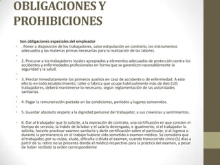 OBLIGACIONES Y
PROHIBICIONES
  Son obligaciones especiales del empleador
• . Poner a disposición de los trabajadores, salvo estipulación en contrario, los instrumentos
   adecuados y las materias primas necesarias para la realización de las labores.
•
• 2. Procurar a los trabajadores locales apropiados y elementos adecuados de protección contra los
   accidentes y enfermedades profesionales en forma que se garanticen razonablemente la
   seguridad y la salud.
•
• 3. Prestar inmediatamente los primeros auxilios en caso de accidente o de enfermedad. A este
   efecto en todo establecimiento, taller o fábrica que ocupe habitualmente más de diez (10)
   trabajadores, deberá mantenerse lo necesario, según reglamentación de las autoridades
   sanitarias.
•
• 4. Pagar la remuneración pactada en las condiciones, períodos y lugares convenidos.
•
• 5. Guardar absoluto respeto a la dignidad personal del trabajador, a sus creencias y sentimientos.

• 6. Dar al trabajador que lo solicite, a la expiración de contrato, una certificación en que consten el
  tiempo de servicio, la índole de la labor y el salario devengado; e igualmente, si el trabajador lo
  solicita, hacerle practicar examen sanitario y darle certificación sobre el particular, si al ingreso o
  durante la permanencia en el trabajo hubiere sido sometido a examen médico. Se considera que
  el trabajador, por su culpa, elude, dificulta o dilata el examen, cuando transcurrido cinco (5) días a
  partir de su retiro no se presenta donde el médico respectivo para la práctica del examen, a pesar
  de haber recibido la orden correspondiente
 