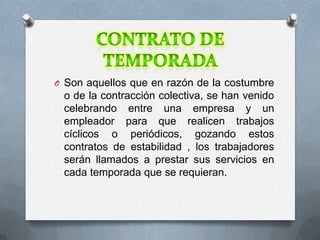 O Son aquellos que en razón de la costumbre

o de la contracción colectiva, se han venido
celebrando entre una empresa y un
empleador para que realicen trabajos
cíclicos o periódicos, gozando estos
contratos de estabilidad , los trabajadores
serán llamados a prestar sus servicios en
cada temporada que se requieran.

 