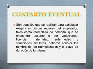 O Son aquellos que se realizan para satisfacer

exigencias circunstanciales del empleador,
tales como reemplazo de personal que se
encuentre ausente o por vacaciones,
licencia,
maternidad,
enfermedad
y
situaciones similares, deberán constar los
nombre de los reemplazados y el plazo de
duración de la misma.

 
