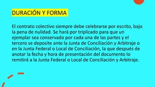 DURACIÓN Y FORMA
El contrato colectivo siempre debe celebrarse por escrito, bajo
la pena de nulidad. Se hará por triplicado para que un
ejemplar sea conservado por cada una de las partes y el
tercero se deposite ante la Junta de Conciliación y Arbitraje o
en la Junta Federal o Local de Conciliación, la que después de
anotar la fecha y hora de presentación del documento lo
remitirá a la Junta Federal o Local de Conciliación y Arbitraje.
 
