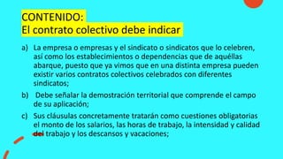 CONTENIDO:
El contrato colectivo debe indicar
a) La empresa o empresas y el sindicato o sindicatos que lo celebren,
así como los establecimientos o dependencias que de aquéllas
abarque, puesto que ya vimos que en una distinta empresa pueden
existir varios contratos colectivos celebrados con diferentes
sindicatos;
b) Debe señalar la demostración territorial que comprende el campo
de su aplicación;
c) Sus cláusulas concretamente tratarán como cuestiones obligatorias
el monto de los salarios, las horas de trabajo, la intensidad y calidad
del trabajo y los descansos y vacaciones;
 